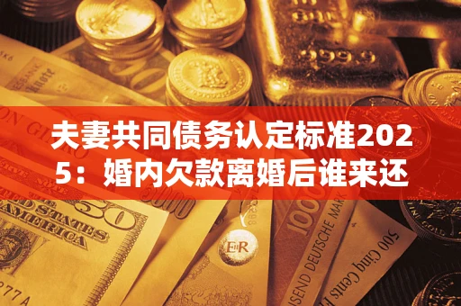 北京夫妻共同债务认定标准2025:婚内欠款离婚后谁来还? 北京夫妻共同债务认定标准2025:婚内欠款离婚后谁来还?